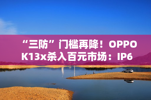 “三防”门槛再降！OPPO K13x杀入百元市场：IP69级防护+信号穿墙王