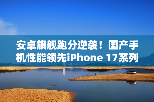 安卓旗舰跑分逆袭！国产手机性能领先iPhone 17系列