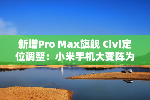 新增Pro Max旗舰 Civi定位调整：小米手机大变阵为哪般？