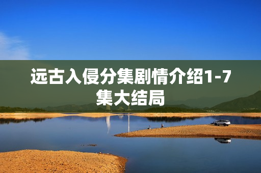 远古入侵分集剧情介绍1-7集大结局