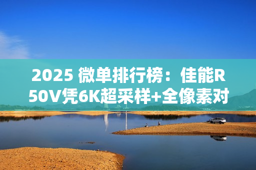 2025 微单排行榜：佳能R50V凭6K超采样+全像素对焦登顶“双修全能王”