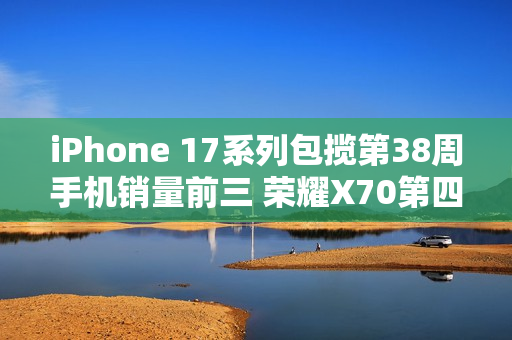iPhone 17系列包揽第38周手机销量前三 荣耀X70第四