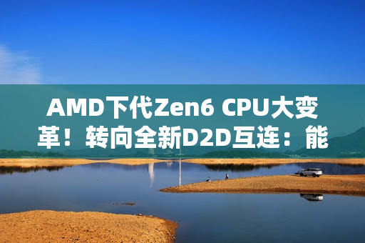 AMD下代Zen6 CPU大变革！转向全新D2D互连：能效延迟双飞跃
