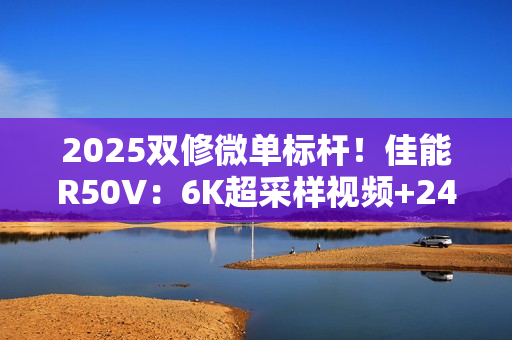 2025双修微单标杆！佳能R50V：6K超采样视频+2420万像素拍照  全能无短板