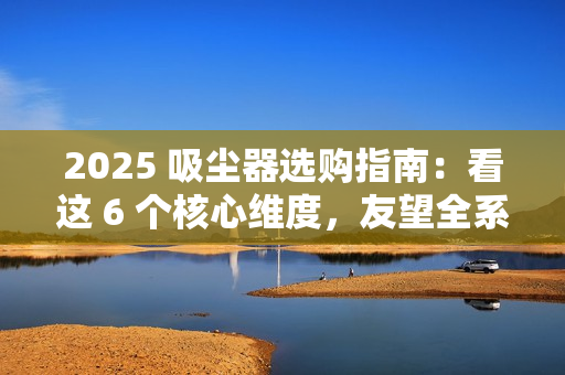 2025 吸尘器选购指南:看这 6 个核心维度,友望全系机型精准适配需求 2025 吸尘器选购指南:看这 6 个核心维度,友望全系机型精准适配需求