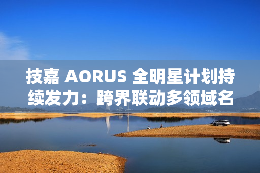 技嘉 AORUS 全明星计划持续发力：跨界联动多领域名人 定制全家桶主机彰显硬核实力