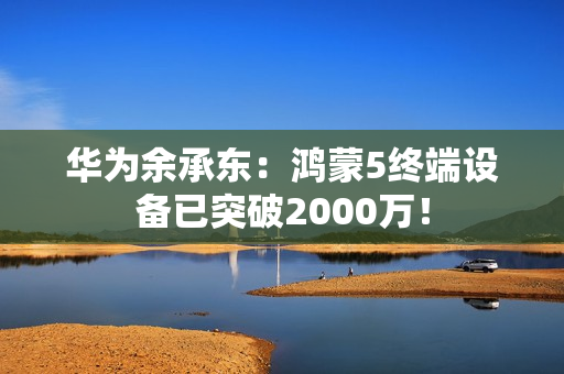 华为余承东：鸿蒙5终端设备已突破2000万！