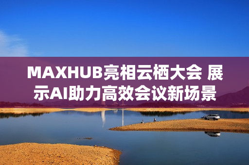 MAXHUB亮相云栖大会 展示AI助力高效会议新场景