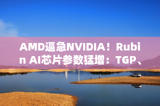 AMD逼急NVIDIA！Rubin AI芯片参数猛增：TGP、带宽双双飙升