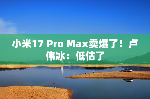 小米17 Pro Max卖爆了!卢伟冰:低估了 小米17 Pro Max卖爆了!卢伟冰:低估了