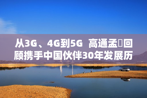 从3G、4G到5G  高通孟樸回顾携手中国伙伴30年发展历程