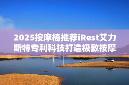 2025按摩椅推荐iRest艾力斯特专利科技打造极致按摩体验