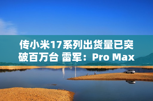 传小米17系列出货量已突破百万台 雷军:Pro Max已断货 传小米17系列出货量已突破百万台 雷军:Pro Max已断货
