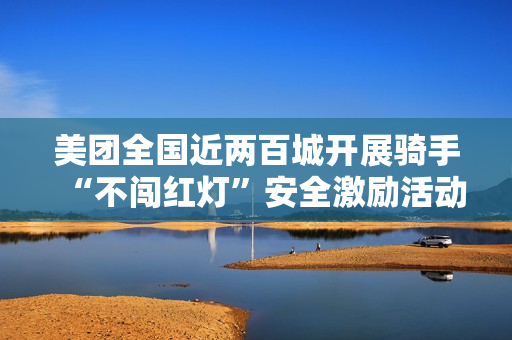 美团全国近两百城开展骑手“不闯红灯”安全激励活动,1 亿元奖金池落地 美团全国近两百城开展骑手“不闯红灯”安全激励活动,1 亿元奖金池落地