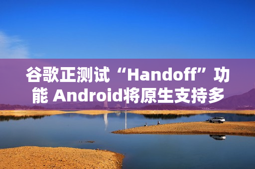 谷歌正测试“Handoff”功能 Android将原生支持多设备任务无缝切换