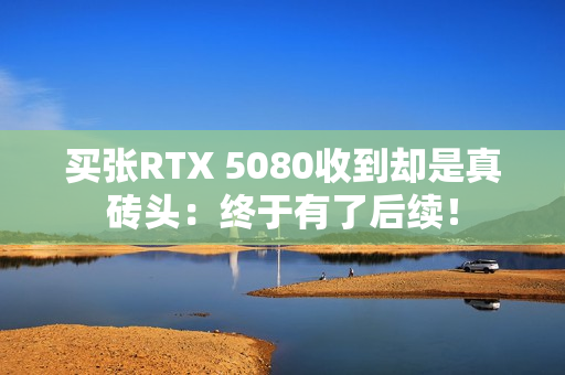 买张RTX 5080收到却是真砖头：终于有了后续！