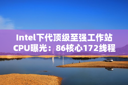 Intel下代顶级至强工作站CPU曝光：86核心172线程！换了新接口