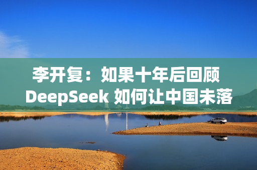 李开复：如果十年后回顾 DeepSeek 如何让中国未落后美国，答案一定是开源
