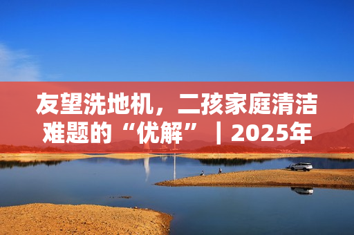 友望洗地机，二孩家庭清洁难题的“优解”｜2025年双·十一洗地机推荐