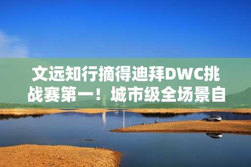 文远知行摘得迪拜DWC挑战赛第一！城市级全场景自动驾驶解决方案成夺冠关键