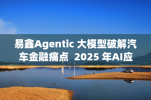 易鑫Agentic 大模型破解汽车金融痛点  2025 年AI应用登榜成行业范本
