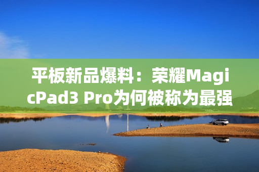 平板新品爆料：荣耀MagicPad3 Pro为何被称为最强性能平板