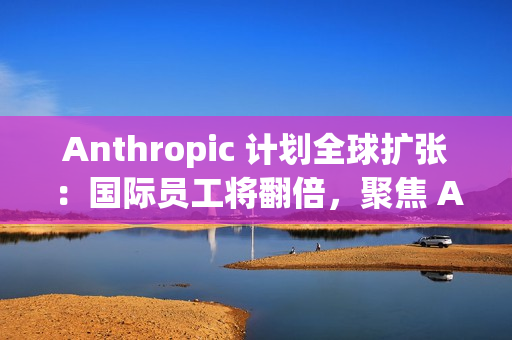 Anthropic 计划全球扩张：国际员工将翻倍，聚焦 AI 市场