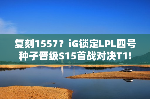 复刻1557？iG锁定LPL四号种子晋级S15首战对决T1!