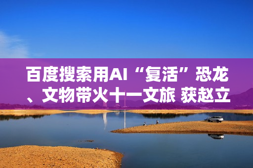 百度搜索用AI“复活”恐龙、文物带火十一文旅 获赵立坚点赞
