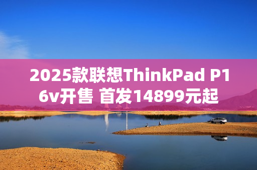 2025款联想ThinkPad P16v开售 首发14899元起