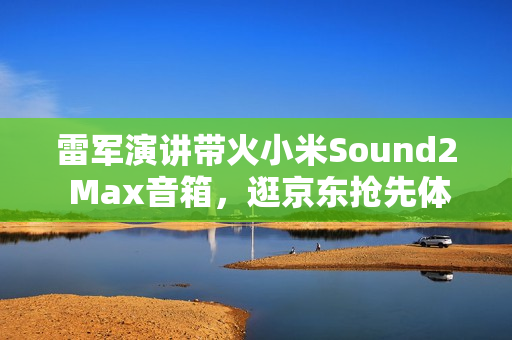 雷军演讲带火小米Sound2 Max音箱，逛京东抢先体验赢晒单好礼