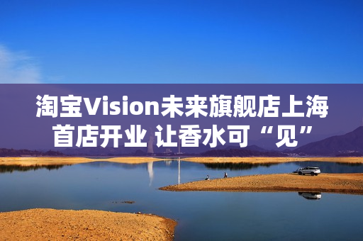 淘宝Vision未来旗舰店上海首店开业 让香水可“见”
