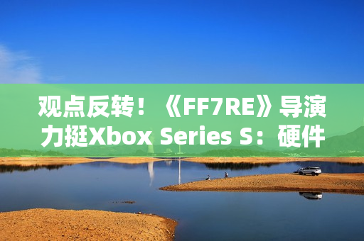 观点反转！《FF7RE》导演力挺Xbox Series S：硬件规格相当可靠