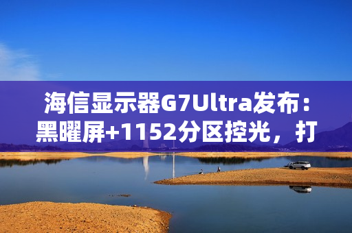 海信显示器G7Ultra发布：黑曜屏+1152分区控光，打造3K价位画质天花板