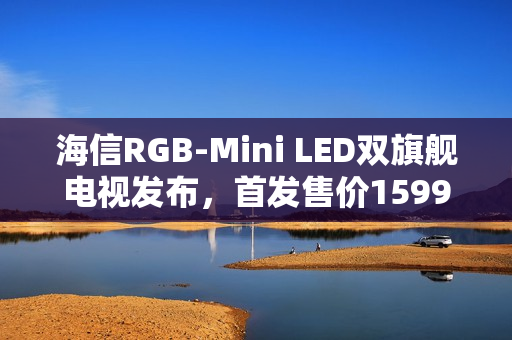 海信RGB-Mini LED双旗舰电视发布，首发售价15999元起
