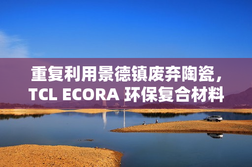 重复利用景德镇废弃陶瓷,TCL ECORA 环保复合材料明年将用于电器 重复利用景德镇废弃陶瓷,TCL ECORA 环保复合材料明年将用于电器
