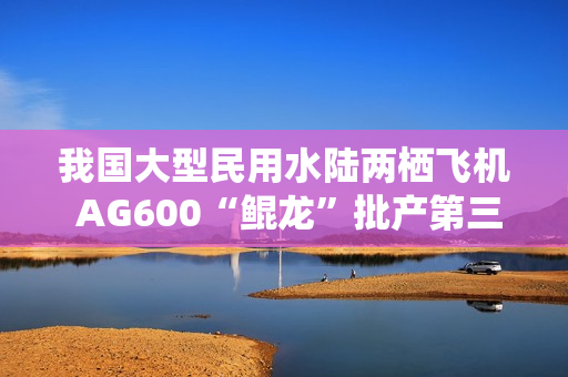 我国大型民用水陆两栖飞机 AG600“鲲龙”批产第三架机完成生产试飞