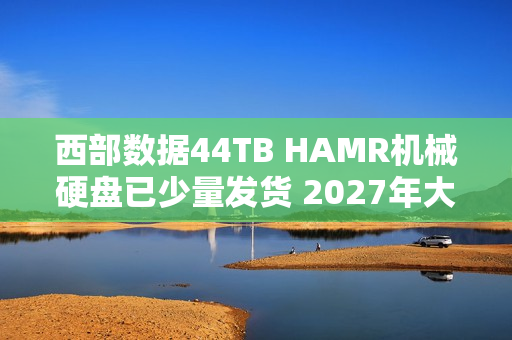西部数据44TB HAMR机械硬盘已少量发货 2027年大规模量产