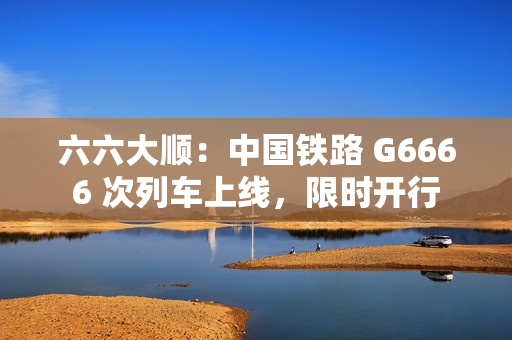 六六大顺:中国铁路 G6666 次列车上线,限时开行 六六大顺:中国铁路 G6666 次列车上线,限时开行