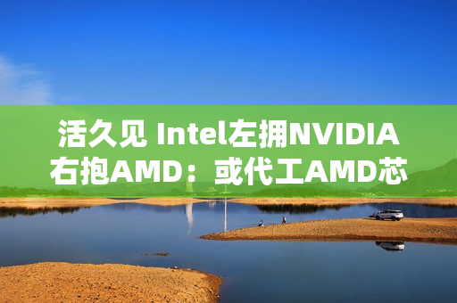活久见 Intel左拥NVIDIA右抱AMD：或代工AMD芯片
