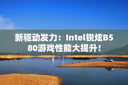 新驱动发力：Intel锐炫B580游戏性能大提升！