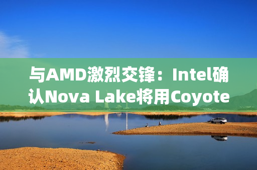 与AMD激烈交锋：Intel确认Nova Lake将用Coyote Cove P核+Arctic Wolf E核