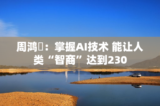 周鸿祎：掌握AI技术 能让人类“智商”达到230