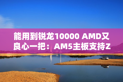 能用到锐龙10000 AMD又良心一把：AM5主板支持Zen6处理器