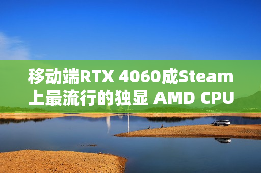 移动端RTX 4060成Steam上最流行的独显 AMD CPU份额突破40%