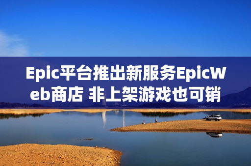 Epic平台推出新服务EpicWeb商店 非上架游戏也可销售内容