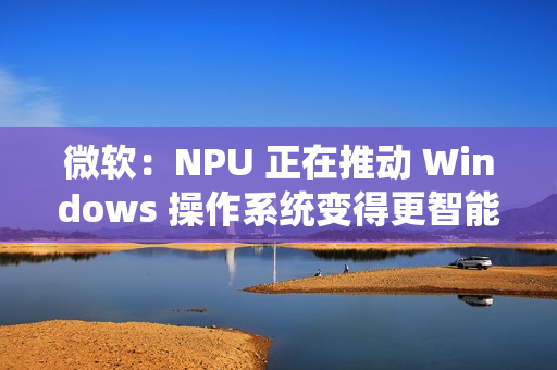微软：NPU 正在推动 Windows 操作系统变得更智能