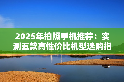 2025年拍照手机推荐：实测五款高性价比机型选购指南