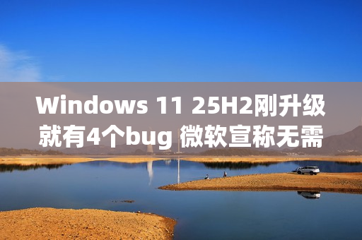 Windows 11 25H2刚升级就有4个bug 微软宣称无需担心