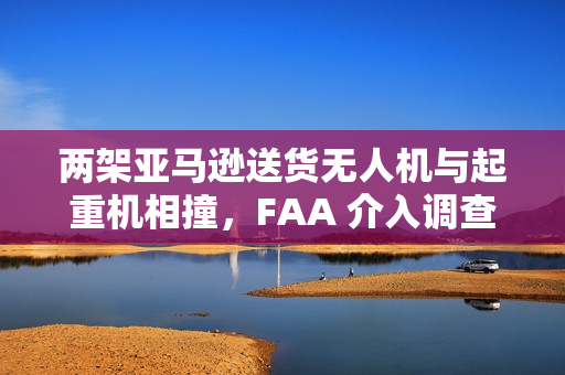 两架亚马逊送货无人机与起重机相撞，FAA 介入调查